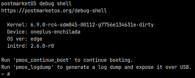 example debug shell welcome message:
postmarketOS debug shell
https://postmarketos.org/debug-shell
Kernel: 6.9.0-rc4-sdm845-00112-g7756e134631e-dirty
Device: oneplus-enchilada
OS ver: edge
initrd: 2.6.0-r0
Run &lsquo;pmos_continue_boot&rsquo; to continue booting.
Run &lsquo;pmos_logdump&rsquo; to generate a log dump and expose it over USB.