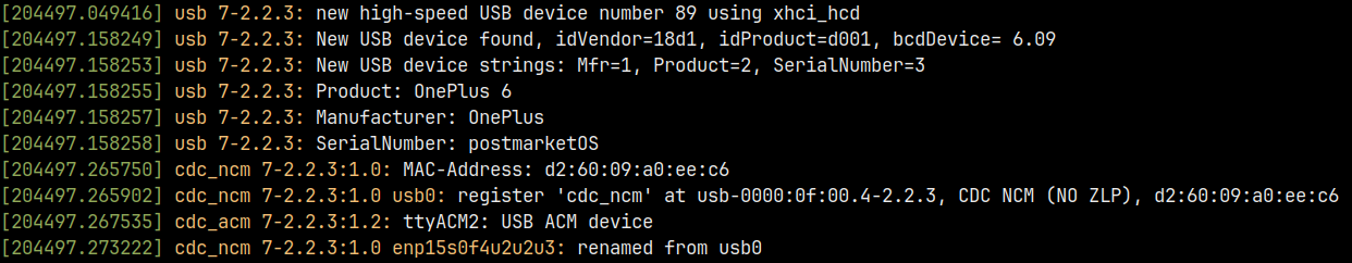 dmesg command output in color. timestamps all 204497 seconds after boot.
usb 7-2.2.3: new high-speed USB device number 89 using xhci_hcd
usb 7-2.2.3: New USB device found, idVendor=18d1, idProduct=d001, bcdDevice= 6.09
usb 7-2.2.3: New USB device strings: Mfr=1, Product=2, SerialNumber=3
usb 7-2.2.3: Product: OnePlus 6
usb 7-2.2.3: Manufacturer: OnePlus
usb 7-2.2.3: SerialNumber: postmarketOS
cdc_ncm 7-2.2.3:1.0: MAC-Address: d2:60:09:a0:ee:c6
cdc_ncm 7-2.2.3:1.0 usb0: register &lsquo;cdc_ncm&rsquo; at usb-0000:0f:00.4-2.2.3, CDC NCM (NO ZLP), d2:60:09:a0:ee:c6
cdc_acm 7-2.2.3:1.2: ttyACM2: USB ACM device
cdc_ncm 7-2.2.3:1.0 enp15s0f4u2u2u3: renamed from usb0